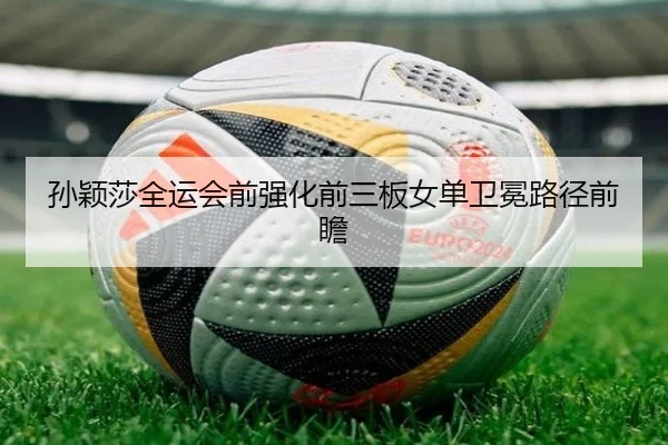 孙颖莎全运会前强化前三板女单卫冕路径前瞻